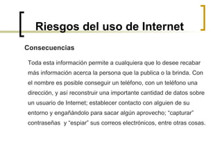 Riesgos del uso de Internet Toda esta información permite a cualquiera que lo desee recabar  más información acerca la persona que la publica o la brinda. Con  el nombre es posible conseguir un teléfono, con un teléfono una  dirección, y así reconstruir una importante cantidad de datos sobre  un usuario de Internet; establecer contacto con alguien de su  entorno y engañándolo para sacar algún aprovecho; “capturar”  contraseñas  y “espiar” sus correos electrónicos, entre otras cosas. Consecuencias 