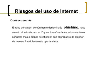 Riesgos del uso de Internet Consecuencias El robo de claves, comúnmente denominado  phishing , hace  alusión al acto de pescar ID y contraseñas de usuarios mediante  señuelos más o menos sofisticados con el propósito de obtener  de manera fraudulenta este tipo de datos.  