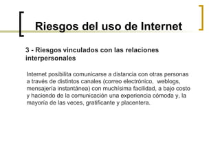 Riesgos del uso de Internet 3 - Riesgos   vinculados con las relaciones  interpersonales   Internet posibilita comunicarse a distancia con otras personas  a través de distintos canales (correo electrónico,  weblogs,  mensajería instantánea) con muchísima facilidad, a bajo costo  y haciendo de la comunicación una experiencia cómoda y, la  mayoría de las veces, gratificante y placentera.  