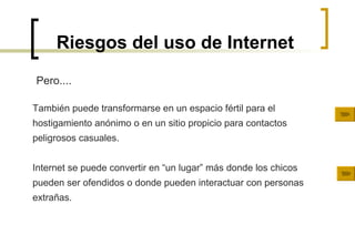 Riesgos del uso de Internet También puede transformarse en un espacio fértil para el hostigamiento anónimo o en un sitio propicio para contactos peligrosos casuales. Internet se puede convertir en “un lugar” más donde los chicos pueden ser ofendidos o donde pueden interactuar con personas extrañas. Pero.... 