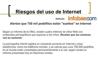 Riesgos del uso de Internet Articulo:  Alertan que 750 mil pedófilos están "sueltos" en Internet Según un informe de la ONU, existen cuatro millones de sitios Web con contenidos pornográficos que exponen a los niños.  Revelan que los números van en aumento   La pornografía infantil registra un constante aumento en Internet y otras plataformas, como los teléfonos móviles, y se calcula que unos 750.000 pedófilos en el mundo están conectados permanentemente a la red, según revela un informe presentado hoy en Naciones Unidas.  