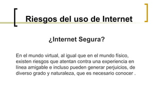 Riesgos del uso de Internet ¿Internet Segura?   En el mundo virtual, al igual que en el mundo físico, existen riesgos que atentan contra una experiencia en línea amigable e incluso pueden generar perjuicios, de diverso grado y naturaleza, que es necesario conocer .  