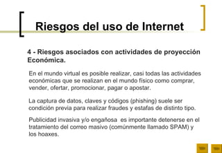 Riesgos del uso de Internet 4 - Riesgos asociados con actividades de proyección  Económica. En el mundo virtual es posible realizar, casi todas las actividades  económicas que se realizan en el mundo físico como comprar,  vender, ofertar, promocionar, pagar o apostar.  La captura de datos, claves y códigos (phishing) suele ser  condición previa para realizar fraudes y estafas de distinto tipo.  Publicidad invasiva y/o engañosa  es importante detenerse en el  tratamiento del correo masivo (comúnmente llamado SPAM) y  los hoaxes. 