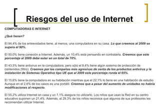 Riesgos del uso de Internet COMPUTADORAS E INTERNET ¿Qué tienen? El 84,4% de los entrevistados tiene, al menos, una computadora en su casa.  Lo que creemos al 2009 se supera el 90%. El 50,0% tiene conexión a Internet. Además, un 10,4% está pensando en contratarla.  Creemos que este porcentaje al 2009 debe estar en un total de 70%. El 43,5% tiene antivirus en la computadora, pero sólo el 8,4% tiene algún sistema de protección de contenidos (filtro).  Creemos por las campañas más agresivas de venta de los productos antivirus y la instalación de Sistemas Operativo tipo UE que al 2009 este porcentaje ronda el 65%. El 15,6% tiene la computadora en su habitación mientras que el 22,1% lo tiene en una habitación de estudio.  Aunque en el 2,6% de los casos es una portátil.  Creemos que a pesar del aumento de unidades no habría modificaciones al respecto. El 55,2% utiliza Internet en casa y un 7,1% asegura no utilizarlo. Los niños que usan la Red en su centro educativo suponen un 21,4%. Además, el 29,3% de los niños reconoce que algunos de sus profesores les recomiendan utilizar Internet. 