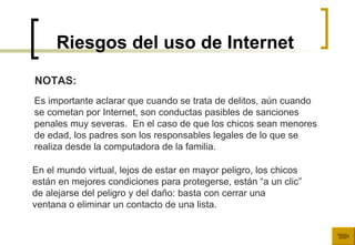 Riesgos del uso de Internet En el mundo virtual, lejos de estar en mayor peligro, los chicos  están en mejores condiciones para protegerse, están “a un clic”  de alejarse del peligro y del daño: basta con cerrar una  ventana o eliminar un contacto de una lista.  NOTAS: Es importante aclarar que cuando se trata de delitos, aún cuando se cometan por Internet, son conductas pasibles de sanciones  penales muy severas.  En el caso de que los chicos sean menores de edad, los padres son los responsables legales de lo que se  realiza desde la computadora de la familia.  