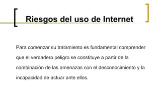 Riesgos del uso de Internet Para comenzar su tratamiento es fundamental comprender que el verdadero peligro se constituye a partir de la combinación de las amenazas con el desconocimiento y la incapacidad de actuar ante ellos.  