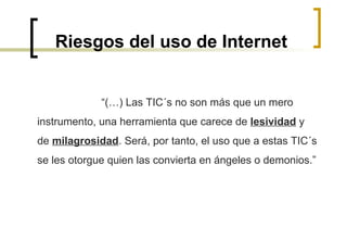 Riesgos del uso de Internet “ (…) Las TIC´s no son más que un mero instrumento, una herramienta que carece de  lesividad  y de  milagrosidad . Será, por tanto, el uso que a estas TIC´s se les otorgue quien las convierta en ángeles o demonios.” 