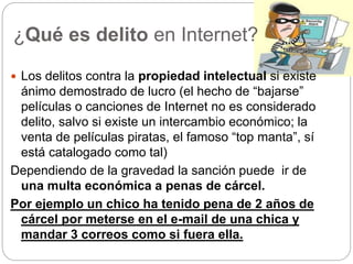 ¿Qué es delito en Internet?
 Los delitos contra la propiedad intelectual si existe
ánimo demostrado de lucro (el hecho de “bajarse”
películas o canciones de Internet no es considerado
delito, salvo si existe un intercambio económico; la
venta de películas piratas, el famoso “top manta”, sí
está catalogado como tal)
Dependiendo de la gravedad la sanción puede ir de
una multa económica a penas de cárcel.
Por ejemplo un chico ha tenido pena de 2 años de
cárcel por meterse en el e-mail de una chica y
mandar 3 correos como si fuera ella.
 