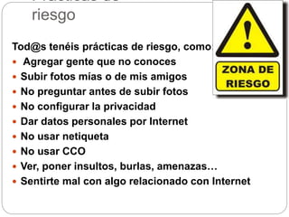 Prácticas de
riesgo
Tod@s tenéis prácticas de riesgo, como:
 Agregar gente que no conoces
 Subir fotos mías o de mis amigos
 No preguntar antes de subir fotos
 No configurar la privacidad
 Dar datos personales por Internet
 No usar netiqueta
 No usar CCO
 Ver, poner insultos, burlas, amenazas…
 Sentirte mal con algo relacionado con Internet
 