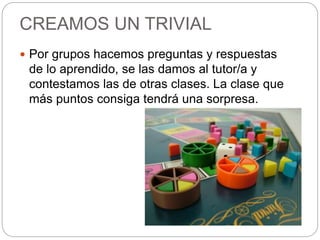CREAMOS UN TRIVIAL
 Por grupos hacemos preguntas y respuestas
de lo aprendido, se las damos al tutor/a y
contestamos las de otras clases. La clase que
más puntos consiga tendrá una sorpresa.
 