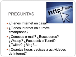 PREGUNTAS
 ¿Tienes Internet en casa?
 ¿Tienes Internet en tu móvil
smartphone?
 ¿Conoces e-mail? ¿Buscadores?
¿Wasap? ¿Facebook o Tuenti?
¿Twitter? ¿Blog?...
 ¿Cuántas horas dedicas a actividades
de Internet?
 