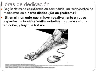 Horas de dedicación
 Según datos de estudiantes en secundaria, un tercio dedica de
media más de 4 horas diarias ¿Es un problema?
 Si, en el momento que influye negativamente en otros
aspectos de tu vida (familia, estudios…) puede ser una
adicción, y hay que tratarlo
http://www.google.es/imgres?client=firefox-a&hs=gM2&sa=X&rls=org.mozilla%3Aes-
ES%3Aofficial&biw=1280&bih=661&tbm=isch&tbnid=HC2PUx6_imwGrM%3A&imgrefurl=http%3A%2F%2Fhelenamatute.wordpress.com%2Fcategory%2Fadiccion-a-internet-2%2F&docid=grp-
Gq8jGyJJoM&imgurl=http%3A%2F%2Fhelenamatute.files.wordpress.com%2F2012%2F01%2Fadiccion-a-
internet1.jpg&w=447&h=350&ei=rU_cUqDbJ7T70gW7toH4DA&zoom=1&ved=0CFoQhBwwAA&iact=rc&dur=514&page=1&start=0&ndsp=16
 