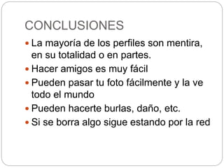 CONCLUSIONES
 La mayoría de los perfiles son mentira,
en su totalidad o en partes.
 Hacer amigos es muy fácil
 Pueden pasar tu foto fácilmente y la ve
todo el mundo
 Pueden hacerte burlas, daño, etc.
 Si se borra algo sigue estando por la red
 
