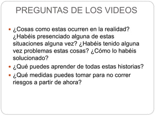PREGUNTAS DE LOS VIDEOS
 ¿Cosas como estas ocurren en la realidad?
¿Habéis presenciado alguna de estas
situaciones alguna vez? ¿Habéis tenido alguna
vez problemas estas cosas? ¿Cómo lo habéis
solucionado?
 ¿Qué puedes aprender de todas estas historias?
 ¿Qué medidas puedes tomar para no correr
riesgos a partir de ahora?
 