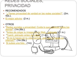 REDES SOCIALES,
PRIVACIDAD
 RECOMENDADOS
 “¿Tienes privacidad de verdad en las redes sociales?”. (2m.
42s.).
 El mejor adivino (2 m.)
 OTROS
 “Redes sociales y privacidad: Cuida lo que publicas sobre los
demás”. (1m.26s.).
 “Antes de colgar tu imagen en la Web... piénsalo.” (1 m.)
 “Tuenti, piénsalo antes de colgar” (1 m.).
 “Si no lo haces en tu vida normal, ¿por qué lo haces en
internet?”. (1m 29s.)
 Si subes una foto…(1m)
 