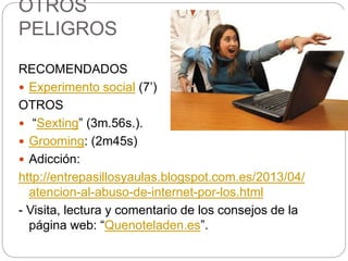 OTROS
PELIGROS
RECOMENDADOS
 Experimento social (7’)
OTROS
 “Sexting” (3m.56s.).
 Grooming: (2m45s)
 Adicción:
http://entrepasillosyaulas.blogspot.com.es/2013/04/
atencion-al-abuso-de-internet-por-los.html
- Visita, lectura y comentario de los consejos de la
página web: “Quenoteladen.es”.
 
