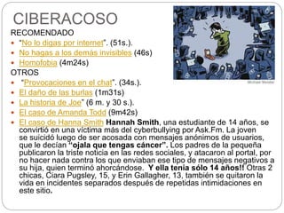 CIBERACOSO
RECOMENDADO
 “No lo digas por internet”. (51s.).
 No hagas a los demás invisibles (46s)
 Homofobia (4m24s)
OTROS
 “Provocaciones en el chat”. (34s.).
 El daño de las burlas (1m31s)
 La historia de Joe” (6 m. y 30 s.).
 El caso de Amanda Todd (9m42s)
 El caso de Hanna Smith Hannah Smith, una estudiante de 14 años, se
convirtió en una víctima más del cyberbullying por Ask.Fm. La joven
se suicidó luego de ser acosada con mensajes anónimos de usuarios,
que le decían “ojala que tengas cáncer”. Los padres de la pequeña
publicaron la triste noticia en las redes sociales, y atacaron al portal, por
no hacer nada contra los que enviaban ese tipo de mensajes negativos a
su hija, quien terminó ahorcándose. Y ella tenía sólo 14 años!! Otras 2
chicas, Ciara Pugsley, 15, y Erin Gallagher, 13, también se quitaron la
vida en incidentes separados después de repetidas intimidaciones en
este sitio.
 