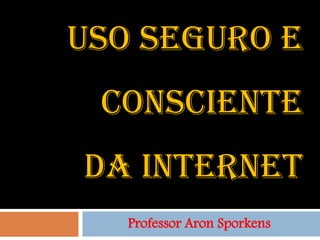 USO SEGURO E
 CONSCIENTE
DA INTERNET
   Professor Aron Sporkens
 