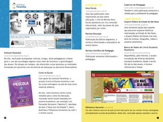 20 21
Revistason-line
Nova Escola
revistaescola.abril.com.br
Uma das publicações mais
importantes do país sobre
educação, o site da Revista Nova
Escola apresenta um rico conteúdo
educacional, além de planos de aula
organizados por níveis.
Revista Educação
revistaeducacao.uol.com.br
Publicação da Editora Segmento, a
revista é direcionada a educadores do
ensino básico.
Revista Científica de Pedagogia
www.revista.inf.br/pedagogia
Publicação semestral direcionada a
pedagogos.
Cadernos de Pedagogia
www.cadernosdapedagogia.ufscar.br
Também é uma publicação semestral e
voltada para o profissional de pedagogia.
Livrosgratuitos
Arquivo Público do Estado de São Paulo
www.arquivoestado.sp.gov.br
Uma excelente opção para aqueles
que procuram arquivos históricos
relacionados ao Estado de São Paulo,
o Arquivo Público do Estado traz uma
série de revistas, fotografias, vídeos e
anuários estatísticos.
Banco de Dados de Livros Escolares
Brasileiros
www2.fe.usp.br/estrutura/livres
Disponibiliza, pela internet, o acesso
à produção das diversas disciplinas
escolares brasileiras, desde o século
XIX até os dias atuais, e fornece
referenciais e fontes.
Biblioteca Nacional www.bn.br
Um dos maiores acervos do país já tem boa parte da sua versão virtual catalogada,
principalmente na área de periódicos. Neste site, você pode apenas consultar o acervo.
Instituto Paramitas
www.institutoparamitas.org.br
No site, você pode acompanhar notícias, artigos, dicas pedagógicas e ideias
para o uso das tecnologias digitais como meio de favorecer a aprendizagem
dos alunos. De tempos em tempos, são oferecidos cursos gratuitos ou realizadas
formações em parcerias com secretarias de educação ou parceiros financiadores.
Curta na Escola
www.curtanaescola.com.br
Com apoio do Instituto Paramitas, o
projeto Curta na Escola incentiva o uso
de curtas-metragens na sala de aula como
material didático.
No site, você encontra vários curtas
voltados para a área da educação,
incluindo vários títulos baseados em
autores brasileiros, por exemplo Luis
Fernando Veríssimo (“Mentira”), Machado
de Assis (“Hoje tem fecilidade”), Mario
Quintana (“Pequenos tormentos da vida”)
e muitos outros.
 