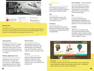 22 23
Cursos on-line
FGV
www5.fgv.br/fgvonline/Cursos/Gratuitos
A FGV oferece cursos gratuitos nas
áreas de Direito, Economia, Educação,
Comunicação e Gestão de Projetos.
Iped
www.iped.com.br
O site disponibiliza mais de 500
cursos, podendo ser realizado um
curso gratuito por mês.
EAD Sebrae
www.ead.sebrae.com.br
O Portal disponibiliza vários cursos
gratuitos, em diferentes áreas, ligadas
ao atendimento, empreendedorismo e
empregabilidade.
Centros Digitais – Instituto Paramitas
www.educacaoparaotrabalho.org.br
Nos Centros Digitais, gerenciados
pelo Instituto Paramitas em Feira
de Santana (BA), são oferecidos,
gratuitamente, cursos diversos na
área de inclusão digital.
MIT
ocw.mit.edu/index.htm
O Instituto de Tecnologia de
Massachusetts (MIT) disponibiliza em
seu OCW (Open Course Ware) cursos
gratuitos e on-line em diversas áreas.
Duolingo
duolingo.com
100% grátis, o Duolingo permite
que você aprenda diversas línguas
estrangeiras, além de ajudar a traduzir
a maioria das páginas da Internet para
todos os idiomas do mundo.
Livemocha livemocha.com/?lang=pt-br
O Livemocha funciona como uma rede social mundial, onde os usuários têm
a oportunidade de aprender diversas línguas on-line, tendo o feedback de
usuários nativos, com vários recursos multimídia.
Coleção Aplauso
aplauso.imprensaoficial.com.br
Traz biografias de artistas, cineastas
e dramaturgos nacionais, além de
roteiros de cinema, peças de teatro
e a história de diversas emissoras de
TV. Os livros estão disponíveis on-line
e na íntegra.
Biblioteca Digital Paulo Freire
www.paulofreire.ce.ufpb.br/paulofreire
A biblioteca traz um rico acervo
em PDF sobre o educador, que
inclui seus livros, textos didáticos,
correspondências e diversas críticas e
análises relacionadas ao seu trabalho.
Domínio Público
www.dominiopublico.gov.br
Nesta biblioteca desenvolvida
pelo Ministério da Educação, são
disponibilizados, gratuitamente,
cerca de 180 mil textos, além de
imagens e arquivos de áudio e vídeo.
Wikilivros
pt.wikibooks.org/wiki/Wikilivros
Projeto da Wikimedia Foudation
dedicado ao desenvolvimento
colaborativo de livros, apostilas,
manuais e outros textos didáticos de
conteúdo livre.
Brasiliana USP
www.brasiliana.usp.br
A biblioteca da Universidade de São Paulo já tem uma pequena porcentagem do
seu acervo on-line focado em autores brasileiros ou em obras ligadas à cultura
nacional em domínio público. Apenas para consulta on-line.
 