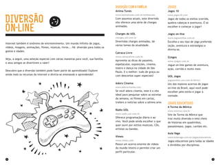 24 25
Diversão com a família
Anima Tunes
www.animatunes.com.br/animacoes
Com assuntos atuais, este divertido
site oferece uma série de charges
animadas.
Charges do UOL
charges.uol.com.br
Divertidas charges animadas, de
vários temas da atualidade.
Catraca Livre
www.catracalivre.com.br
Aproveite as dicas de passeios,
espetáculos, exposições, cinema,
teatro e dança na cidade de São
Paulo. E o melhor: tudo de graça ou
com descontos super especiais!
Adoro Cinema
www.adorocinema.com
Se você adora cinema, este é o site
ideal para pesquisar sobre as estreias
da semana, os filmes em cartaz,
trailers e notícias sobre a sétima arte.
Rádio UOL
www.radio.uol.com.br
Oferece programação diária e ao
vivo. Você pode ainda escolher o que
quer ouvir por estilos musicais, CDs,
artistas ou bandas.
Vimeo
www.vimeo.com
Possui um acervo enorme de vídeos
do mundo inteiro e permite criar um
perfil particular.
Jogos
Jogos 10
www.jogos10.com
Jogos de todos os estilos (corrida,
quebra-cabeças e aventura). É só
escolher e começar a jogar!
Jogos on-line
www.jogosonline.com.br
Escolha o seu tipo de jogo preferido
(ação, aventura e estratégia) e
divirta-se.
OJogos
www.ojogos.com.br
Jogue on-line games de aventura,
ação, corrida e muito mais.
UOL Jogos
jogosonline.uol.com.br/#rmcl
Um dos maiores acervos de jogos
on-line do Brasil, aqui você pode
escolher pelo estilo e jogar à
vontade.
Jogos EducaTIVOs
A Turma da Mônica
www.monica.com.br
Site da Turma da Mônica que
traz muita diversão e está cheio
de histórias em quadrinhos,
passatempos, jogos, cartões etc.
Aula Vaga
www.aulavaga.com.br/jogos/educativos
Jogos educativos para todas as idades
e divididos por disciplinas.
Internet também é sinônimo de entretenimento. Um mundo infinito de jogos,
vídeos, imagens, animações, filmes, músicas, livros... Há diversão para todos os
gostos e idades.
Veja, a seguir, uma seleção especial com várias maneiras para você, sua família
e seus amigos se divertirem a valer!
Descubra que a diversão também pode fazer parte do aprendizado! Explore
ainda mais os recursos da internet e divirta-se ensinando e aprendendo!
DIVERSÃO
on line
 
