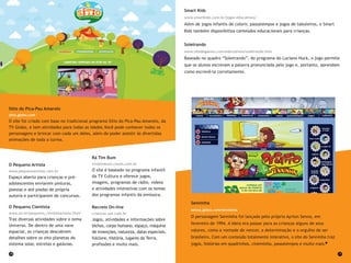 28 29
Smart Kids
www.smartkids.com.br/jogos-educativos/
Além de jogos infantis de colorir, passatempos e jogos de tabuleiros, o Smart
Kids também disponibiliza conteúdos educacionais para crianças.
Soletrando
www.sitedegames.com/educativos/soletrando.htm
Baseado no quadro “Soletrando”, do programa do Luciano Huck, o jogo permite
que os alunos escrevam a palavra pronunciada pelo jogo e, portanto, aprendam
como escrevê-la corretamente.
Senninha
senna.globo.com/senninha
O personagem Senninha foi lançado pelo próprio Ayrton Senna, em
fevereiro de 1994. A ideia era passar para as crianças alguns de seus
valores, como a vontade de vencer, a determinação e o orgulho de ser
brasileiro. Com um conteúdo totalmente interativo, o site do Senninha traz
jogos, histórias em quadrinhos, cineminha, passatempos e muito mais.
O Pequeno Artista
www.pequenoartista.com.br
Espaço aberto para crianças e pré-
adolescentes enviarem pinturas,
poesias e até piadas de própria
autoria e participarem de concursos.
O Pequeno Cientista
www.on.br/pequeno_cientista/nave.html
Traz diversas atividades sobre o tema
Universo. De dentro de uma nave
espacial, as crianças descobrem
detalhes sobre os oito planetas do
sistema solar, estrelas e galáxias.
Rá Tim Bum
tvratimbum.cmais.com.br
O site é baseado no programa infantil
da TV Cultura e oferece jogos,
imagens, programas de rádio, vídeos
e atividades interativas com os temas
dos programas infantis da emissora.
Recreio On-line
criancas.uol.com.br
Jogos, atividades e informações sobre
bichos, corpo humano, espaço, máquina
de invenções, natureza, datas especiais,
folclore, história, lugares da Terra,
profissões e muito mais.
Sítio do Pica-Pau Amarelo
sitio.globo.com
O site foi criado com base no tradicional programa Sítio do Pica-Pau Amarelo, da
TV Globo, e tem atividades para todas as idades.Você pode conhecer todos os
personagens e brincar com cada um deles, além de poder assistir às divertidas
animações de toda a turma.
 