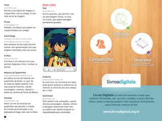 32 33
Flickr
www.flickr.com
Permite criar álbuns de imagens e
compartilhar com os amigos. É uma
rede social de imagens.
Picasa
picasa.google.com
Também cria álbuns que podem ser
compartilhados com amigos.
AutoCollage
research.microsoft.com/en-us/um/
cambridge/projects/autocollage
Este software da Microsoft permite
montar uma apresentação com suas
imagens mescladas umas nas outras.
Scribus
www.scribus.net
O Scribus é um software livre que
permite diagramar livros, revistas ou
jornais.
Máquina de Quadrinhos
www.maquinadequadrinhos.com.br
Um editor on-line de histórias em
quadrinhos do Brasil, no qual fãs
de todas as idades poderão criar
suas próprias histórias, usando
personagens, cenários, objetos e
balões do universo da Turma da Mônica.
Toondoo
www.toondoo.com
Editor on-line de histórias em
quadrinhos que permite a criação
de tirinhas personalizadas e sua
publicação em blogs, sites e até no Orkut.
Áudio e vídeo
Voki
www.voki.com
Serviço gratuito, que permite criar
um personagem virtual, ou seja
um avatar, que repete mensagens
previamente gravadas.
Audacity
audacity.sourceforge.net
Se você tiver um microfone em mãos,
pode gravar podcasts e publicá-los na
internet ou enviá-los aos seus amigos
por e-mail.
GoAnimate
goanimate.com
Você poderá criar animações, usando
diversos personagens, objetos, efeitos
e paisagens disponíveis neste site,
ou poderá usar objetos próprios ou
disponibilizados pela comunidade.
Livros Digitais é a nova ferramenta criada pelo
Instituto Paramitas, um recurso simples e muito fácil de
mexer, onde os alunos podem criar e publicar diretamente
seus livros do começo ao ﬁm.
Imprima
E SAIA DISTRIBUINDO
AUTÓGRAFOS PARA SUA TURMA!
Publique
SEU LIVRO ON-LINE
Compartilhe
O LINK COM SEUS AMIGOS
www.livrosdigitais.org.br
 