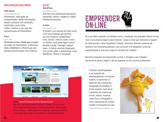 34 35
EMPRENDER
on line
Se a sua ideia é ganhar um dinheiro extra, conquistar um emprego melhor ou até
criar o seu próprio negócio pela internet, vejas os sites que indicamos a seguir!
As redes sociais, como Facebook e Twitter, oferecem diversas maneiras de
melhorar seu marketing pessoal e seu currículo e de pesquisar cursos de
especialização e uma nova vaga no mercado de trabalho.
Descubra maneiras de empreender on-line e divulgar o seu trabalho!
Aproveite as dicas a seguir e dê um upgrade na sua carreira profissional.
O Atelier dos Brinquedos
é um exemplo de
empreendimento na internet.
A ideia é transformar os
desenhos das crianças em
brinquedos de verdade. É
muito simples: você envia
o desenho da criança por
e-mail, depois visualiza
como ficou o brinquedo e,
com a aprovação da criança,
recebe o brinquedo em casa.
www.atelierdebrinquedos.com
Apresentações Multimídia
Slide Share
www.slideshare.net
Atualmente, tudo pode ser
compartilhado: desde informações
banais e pessoais até conteúdos
multimídia, como fotos,
vídeos, músicas e, por que não,
apresentações em PowerPoint.
Prezi
prezi.com
Ferramenta on-line, voltada para a criação
de slides em PowerPoint. A diferença
entre o SlideShare e o Prezi é que este
permite apresentações não lineares.
Blogs
WordPress
br.wordpress.org
Software para publicação pessoal de
conteúdos, textos, imagens e vídeos.
Totalmente gratuito.
Tumblr
www.tumblr.com
O Tumblr é um sistema de rede social
e de micro-weblog que permite
aos seus usuários compartilhar
links, textos, vídeos e áudio. Como
no Twitter, você pode seguir outras
pessoas e pode “reblogar” alguns
posts. O Tumblr permite integração
com outras redes e plataformas como
WordPress, Twitter e Facebook.
Kodu research.microsoft.com/en-us/projects/kodu
Que tal criar seus próprios games? O Kodu é um software
feito especialmente para a criação de games! Direcionado
para crianças, o Kodu pode ser usado por qualquer pessoa e
você ainda pode jogar o seu game na plataforma Xbox.
 