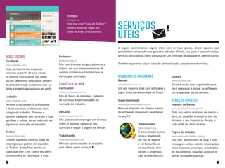 36 37
A seguir, selecionamos alguns sites com serviços gerais, desde aqueles que
possibilitam baixar software gratuitos até sites oficiais, nos quais é possível realizar
serviços burocráticos como consulta de CPF, retirada de passaporte, dentre outros.
Também separamos alguns sites de geolocalização completos e divertidos.
Download de programas
Baixaki
www.baixaki.com.br
Um dos maiores sites com softwares e
jogos livres para download do Brasil.
Superdownloads
www.superdownloads.com.br
Mais um site com um imenso acervo
de softwares disponíveis para baixar
no seu PC.
JDownloader
jdownloader.org
O Jdownloader coloca
os seus downloads
em fila de espera
e vai baixando-os
na sequência, sem
perder o progresso,
caso a conexão caia.
Serviços
Úteis
Tucows
www.tucows.com
O site é muito bem organizado para
você pesquisar e baixar os softwares
livres que este portal contém.
Serviços diversos
Imposto de Renda
www.receita.fazenda.gov.br
Todo ano, entre os meses de março e
abril, os cidadãos brasileiros têm de
declarar o seu Imposto de Renda, e
tudo pode ser feito on-line.
Página do Cidadão
www.paginadocidadao.com.br
Este site, em formato de blog e com
mensagens curtas, contém informações
sobre impostos, empregos, solicitações
de documentos, hospitais públicos e
outras utilidades públicas.
Redes Sociais
Facebook
www.facebok.com
Hoje, a maioria das empresas
consulta os perfis de seus atuais
ou futuros funcionários nas redes
sociais. Mantenha seus dados sempre
atualizados e seja cuidadoso com as
ideias e imagens que posta no seu perfil.
Linkedin
www.linkedin.com
Permite criar um perfil profissional
e fazer contatos profissionais com
colegas de trabalho. Também é
possível cadastrar seu currículo e suas
aptidões e indicar ou ser indicado por
alguém no mercado de trabalho.
Twitter
www.twitter.com
Existem inúmeros sites ou blogs de
empregos que podem ser seguidos
no Twitter. Basta ficar atento às
vagas que têm a ver com o seu perfil
profissional e se candidatar a elas.
Endeavor
endeavor.org.br
Site com diversos artigos, palestras e
vídeos, em que empreendedores de
sucesso contam sua trajtetória e as
estratégias utilizadas.
Currículo na Web
Curriculum
www.curriculum.com.br
Site de busca de emprego, cadastro
de currículo e oportunidades no
mercado de trabalho.
InfoJobs
www.infojobs.com.br
Site gratuito de empregos em diversas
áreas. É possível cadastrar seu
currículo e seguir a página no Twitter.
Trabalhando
www.trabalhando.com
Oferece oportunidades de trabalho
sem cobrar pelos serviços.
Trampos
trampos.co
Este site com “cara de Twitter”
oferece diversas vagas em
todas as áreas profissionais.
 