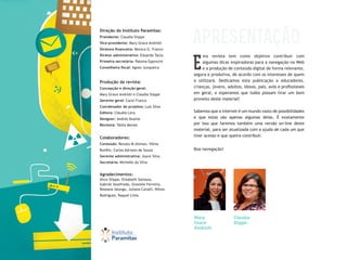 sta revista tem como objetivo contribuir com
algumas dicas inspiradoras para a navegação na Web
e a produção de conteúdo digital de forma relevante,
segura e produtiva, de acordo com os interesses de quem
a utilizará. Dedicamos esta publicação a educadores,
crianças, jovens, adultos, idosos, pais, avós e profissionais
em geral, e esperamos que todos possam tirar um bom
proveito deste material!
Sabemos que a internet é um mundo vasto de possibilidades
e que estas são apenas algumas delas. É exatamente
por isso que faremos também uma versão on-line deste
material, para ser atualizada com a ajuda de cada um que
tiver acesso e que queira contribuir.
Boa navegação!
E
Mary
Grace
Andrioli
Claudia
Stippe
apresentação
Direção do Instituto Paramitas:
Presidente: Claudia Stippe
Vice-presidente: Mary Grace Andrioli
Diretora financeira: Monica G. Franco
Diretor administrativo: Eduardo Tacla
Primeira secretária: Paloma Epprecht
Conselheira fiscal: Agnes Junqueira
Produção da revista:
Concepção e direção geral:
Mary Grace Andrioli e Claudia Stippe
Gerente geral: Carol Franco
Coordenador de projetos: Luís Silva
Editora: Cláudia Levy
Designer: Andrés Duarte
Revisora: Talita Morais
Colaboradores:
Conteúdo: Renata M.Altman, Vilma
Bonfim, Carlos Adriano de Souza
Gerente administrativa: Joyce Silva
Secretária: Michelle da Silva
Agradecimentos:
Alice Stippe, Elisabeth Santana,
Gabriel Sezefredo, Graziele Ferreira,
Roseana Ialongo, Juliana Cavalli, Nilton
Rodrigues, Raquel Lima.
 