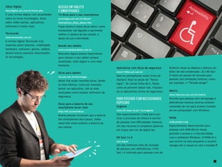 10 11
Aplicativos com dicas de segurança
www1.folha.uol.com.br
Nem os smartphones estão livres de
hackers! Veja na seção de “Tecno-
logia”, do Jornal Folha de S. Paulo,
como se prevenir desse mal, instalan-
do os aplicativos certos de segurança.
Para pessoas com necessidades
especiais
Eugénio
www.l2f.inesc-id.pt/~lco/eugenio
Site especialmente criado para ace-
lerar o processo de leitura e escrita
de pessoas com dificuldades motoras.
Um dos recursos é completar palavras
em frases sem ter de digitá-las.
Kit Saci I e II
saci.org.br
Um dos melhores sites de inclusão
de pessoas com deficiências. O Kit
Saci I é indicado para pessoas com de-
ficiência visual ou dislexia e oferece um
leitor de tela condensado. Já o Kit Saci
II reúne um pacote de recursos para
pessoas com limitações motoras, como,
por exemplo, o “Teclado Amigo”.
Motrix
www.intervox.nce.ufrj.br/motrix
Permite que pessoas com tetraplegia e
deficiências motoras severas utilizem
comandos de voz para acionar funções
de um computador com Windows.
NVDA
nvda-project.org
Especialmente desenvolvido para
pessoas com deficiência visual,
permite o acesso e a interatividade
com o ambiente Windows. O NVDA lê o
que ocorre na tela enquanto o usuário
navega com o mouse ou com o teclado.
Olhar Digital
olhardigital.uol.com.br/home.php
É uma revista digital com atualidades
sobre as novas tecnologias, dicas
sobre redes sociais, aplicativos,
softwares e muito mais.
Tecmundo
www.tecmundo.com.br
A revista digital Tecmundo traz
matérias sobre internet, mobilidade,
hardware, software, games, tablets,
dentre outros assuntos relacionados
às tecnologias.
Acesso em tablets
e smartphones
15 dicas para o seu smartphone
tecnologia.uol.com.br/album/
Smartphone_dicas_album.htm
Fique atento a estas dicas sobre: como
economizar nas ligações e aproveitar
melhor a câmera do seu celular, e
abuse da sua criatividade.
Mundo dos tablets
www.mundodostablets.com.br
Descubra alguns passos importantes
para manter o seu tablet sempre
atualizado, mais seguro e com mais
memória.
Dicas para tablets
cio.uol.com.br/tecnologia
Neste link estão reunidas dicas, desde
as mais básicas, como por exemplo
baixar um aplicativo, até as mais
avançadas como instalar softwares de
segurança.
Dicas para a bateria do seu
smartphone durar mais
http://bit.ly/zoomdicas
Muitas pessoas reclamam que a bateria
dos smartphones dura pouco. Saiba
neste link como turbinar a bateria do
seu celular.
 