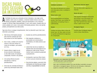 12 13
Para pais e educadores
Combate à pirataria
www.mj.gov.br/combatepirataria
Site oficial do Ministério da Justiça
com dicas para evitar e combater a
pirataria.
Educar para a paz
bullying.pro.br
Site da pesquisadora em bullying
escolar, Cleo Fante, que também se
especializou no bullying virtual, o
cyberbullying.
Hacker
www.hackerteen.com/pt-br/link/etica-hacker.html
Conheça um pouco sobre a ética do
hacker que, de vilão, pode se tornar
um grande profissional de segurança
em computação.
Guia para o uso responsável da internet
“Versão para pais e para professores”
www.internetresponsavel.com.br/pais
Aqui, pais e professores podem tirar suas dúvidas e aprender um pouco
mais sobre a navegação segura. Divirta-se com este guia, criado para
ajudá-lo a entender melhor a dinâmica da internet.
Movimento internet segura
www.internetsegura.org
Site com dicas sobre segurança na
internet.
Museu do spam
museudospam.wordpress.com
Sabe aquelas mensagens indesejadas
que enchem a sua caixa postal com
propagandas, pesquisas e ofertas?
Aqui você aprende dicas sobre como
evitar o spam no seu e-mail.
Navegação Segura
www.ccbc.org.br/34/cooperacao.pdf
Cartilha sobre navegação segura e
contra crimes cibernéticos.
Dicas para
uso seguro
da internet
facilidade de acesso aos conteúdos on-line é tentadora, mas exige certos
cuidados. Assim como no cotidiano, a internet também oferece riscos como
bullying, pornografia, pedofilia, roubo (de informações) e vírus. Portanto,
navegar na internet exige responsabilidade. E você, como usuário, também deve ter
certos cuidados com o que e como postar informações pessoais, fotos e até opinião
própria, principalmente nas redes sociais.
Siga estas dicas e navegue tranquilamente. Você vai descobrir que é bem mais
divertido e proveitoso:
Não forneça informações pessoais
pela internet a pessoas que você
não conhece ou em sites suspeitos.
Nos e-mails, cuidado com arquivos
anexos e links que venham no
corpo da mensagem, pois podem
ser vírus.
Sempre efetue o logout ao sair
de sua conta de e-mail pessoal
ou das redes sociais, de qualquer
computador, inclusive o seu pessoal.
Crie senhas difíceis de serem
descobertas e mude-as
periodicamente.
Evite sites de conteúdos duvidosos e
jamais faça downloads nesses sites.
A
Atualize seu antivírus periodicamente.
Não responda a ameaças ou
provocações nos comunicadores
instantâneos, em redes sociais ou por
e-mail.
Jamais fale mal de seu trabalho ou
exponha fatos não autorizados de sua
empresa em redes sociais. Procure
resolver tudo no ambiente apropriado
e pessoalmente.
Acompanhe o que seus filhos fazem
on-line e procure orientá-los sempre.
Nas próximas páginas, aproveite links
interessantes com mais dicas para navegar
com ética e responsabilidade na internet.
 