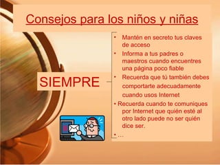 Consejos para los niños y niñas SIEMPRE Mantén en secreto tus claves de acceso Informa a tus padres o maestros cuando encuentres una página poco fiable Recuerda que tú también debes comportarte adecuadamente cuando usos Internet •  Recuerda cuando te comuniques por Internet que quién esté al otro lado puede no ser quién dice ser. • … 