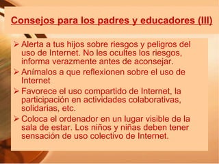 Consejos para los padres y educadores (III) Alerta a tus hijos sobre riesgos y peligros del uso de Internet. No les ocultes los riesgos, informa verazmente antes de aconsejar. Anímalos a que reflexionen sobre el uso de Internet Favorece el uso compartido de Internet, la participación en actividades colaborativas, solidarias, etc. Coloca el ordenador en un lugar visible de la sala de estar. Los niños y niñas deben tener sensación de uso colectivo de Internet. 
