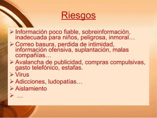 Riesgos Información poco fiable, sobreinformación, inadecuada para niños, peligrosa, inmoral… Correo basura, perdida de intimidad, información ofensiva, suplantación, malas compañías… Avalancha de publicidad, compras compulsivas, gasto telefónico, estafas. Virus Adicciones, ludopatías… Aislamiento … 
