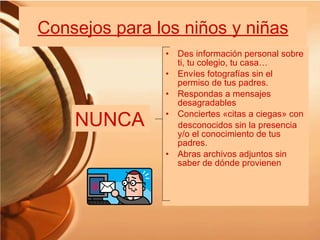Consejos para los niños y niñas Des información personal sobre ti, tu colegio, tu casa… Envíes fotografías sin el permiso de tus padres. Respondas a mensajes desagradables Conciertes «citas a ciegas» con desconocidos sin la presencia y/o el conocimiento de tus padres. Abras archivos adjuntos sin saber de dónde provienen NUNCA 