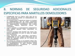8. NORMAS DE SEGURIDAD ADICIONALES
ESPECIFICAS PARA MARTILLOS DEMOLEDORES
 COMPRUEBE QUE EL CINCEL ESTE FIJO EN SU
SITIO ANTES DE PONER LA HERRAMIENTA EN
FUNCIONAMIENTO.
 EN CONDICIONES CLIMATICAS FRIAS O CUANDO
LA HERRAMIENTA NO SE HAYA UTILIZADO
DURANTE UN PERIODO LARGO DE TIEMPO, DEJE
LA HERRAMIENTA ENCENDIDA SIN CARGA
DURANTE VARIOS MINUTOS ANTES DE
UTILIZARLA.
 SUJETE SIEMPRE LA HERRAMIENTA FIRMEMENTE
CON AMBAS MANOS PARA ASEGURAR LA
POSTURA.
 CUANDO TRABAJE POR ENCIMA DEL NIVEL DEL
SUELO, ASEGURESE DE QUE EL AREA DE ABAJO
ESTE DESPEJADA.
 PARA PREVENIR UNA DESCARGA ELECTRICA,
COMPRUEBE SI HAY CABLES CARGADOS EN EL
AREA DE TRABAJO ANTES DE LA PUESTA EN
FUNCIONAMIENTO.
 NO TOQUE EL CINCEL O LAS PARTES CERCA DEL
CINCEL INMEDIATAMENTE DESPUES DE UTILIZAR
LA HERRAMIENTA, YA QUE PUEDEN ESTAR
EXTREMADAMENTE CALIENTES Y CAUSAR
QUEMADURAS EN LA PIEL.
 