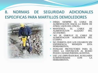  DIRIJA SIEMPRE EL CABLE DE
ALIMENTACION HACIA LA PARTE DE
ATRÁS, LEJOS DEL CINCEL.
 MANTENGA EL CABLE DE
ALIMENTACION ALEJADO DEL
ACCESORIO.
 NO SE ENROLLE EL CABLE DE
ALIMENTACION ALREDEDOR DEL
CUERPO.
 NO PERMITA QUE LOS USUARIOS SIN
EXPERIENCIA MANEJEN ESTA
HERRAMIENTA.
 PONGASE PROTECTORES PARA EL
OIDO. LA EXPOSICION AL RUIDO
PUEDE CAUSAR PERDIDA AUDITIVA.
 USE LAS EMPUÑADURAS AUXILIARES
SUMINISTRADAS CON LA
HERRAMIENTA.
8. NORMAS DE SEGURIDAD ADICIONALES
ESPECIFICAS PARA MARTILLOS DEMOLEDORES
 