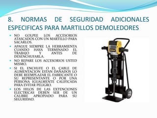  NO GOLPEE LOS ACCESORIOS
ATASCADOS CON UN MARTILLO PARA
SACARLOS.
 APAGUE SIEMPRE LA HERRAMIENTA
CUANDO HAYA TERMINADO EL
TRABAJO Y ANTES DE
DESENCHUFARLA.
 NO REPARE LOS ACCESORIOS USTED
MISMO.
 SI EL ENCHUFE O EL CABLE DE
ALIMENTACION ESTAN DAÑADOS LO
DEBE REEMPLAZAR EL FABRICANTE O
SU REPRESENTANTE O POR UNA
PERSONA IGUALMENTE CALIFICADA
PARA EVITAR PELIGRO.
 LOS HILOS DE LAS EXTENCIONES
ELECTRICAS DEBEN SER DE UN
CALIBRE APROPIADO PARA SU
SEGURIDAD.
8. NORMAS DE SEGURIDAD ADICIONALES
ESPECIFICAS PARA MARTILLOS DEMOLEDORES
 