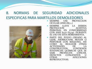  SIEMPRE USE PROTECCION
OCULAR (ANSI Z87.1.)
 SIEMPRE LLEVE LA DEBIDA
PROTECCION AUDITIVA
PERSONAL EN CONFORMIDAD
CON ANSI S12.6 (S3.19). DURANTE
EL USO DE ESTA HERRAMIENTA.
 PARTE DEL POLVO CREADO AL
LIJAR, ASERRUCHAR, MOLER O
PERFORAR CON MAQUINA, ASÍ
COMO AL REALIZAR OTRAS
ACTIVIDADES DE LA
CONSTRUCCIÓN, CONTIENEN
SUSTANCIAS QUÍMICAS QUE SE
SABE PRODUCEN CÁNCER,
DEFECTOS CONGÉNITOS U
OTRAS AFECCIONES
REPRODUCTIVAS.
8. NORMAS DE SEGURIDAD ADICIONALES
ESPECIFICAS PARA MARTILLOS DEMOLEDORES
 