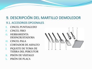 9. DESCRIPCIÓN DEL MARTILLO DEMOLEDOR
9.1. ACCESORIOS OPCIONALES
E. CINCEL PUNTIAGUDO
F. CINCEL FRIO
G. HERRAMIENTA
DESINCRUSTADORA
H. CINCEL PALA
I. CORTADOR DE ASFALTO
J. PIQUETE DE TOMA DE
TIERRA DEL PERCUTOR
K. PISÓN DE VÁSTAGO
L. PISÓN DE PLACA
 