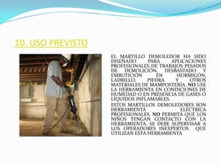 10. USO PREVISTO
EL MARTILLO DEMOLEDOR HA SIDO
DISEÑADO PARA APLICACIONES
PROFESIONALES DE TRABAJOS PESADOS
DE DEMOLICIÓN, DESBASTADO Y
EMBUTICIÓN EN HORMIGÓN,
LADRILLO, PIEDRA Y OTROS
MATERIALES DE MAMPOSTERÍA. NO USE
LA HERRAMIENTA EN CONDICIONES DE
HUMEDAD O EN PRESENCIA DE GASES O
LÍQUIDOS INFLAMABLES.
ESTOS MARTILLOS DEMOLEDORES SON
HERRAMIENTA ELÉCTRICA
PROFESIONALES. NO PERMITA QUE LOS
NIÑOS TENGAN CONTACTO CON LA
HERRAMIENTA. SE DEBE SUPERVISAR A
LOS OPERADORES INEXPERTOS QUE
UTILIZAN ESTA HERRAMIENTA
 