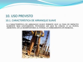 10. USO PREVISTO
10.1. CARACTERÍSTICA DE ARRANQUE SUAVE
LA CARACTERÍSTICA DE ARRANQUE SUAVE PERMITE QUE LA TASA DE IMPACTO
AUMENTE MAS LENTAMENTE, EVITANDO ASÍ QUE EL CINCEL O LA PUNTA
«REBOTEN» EN LA MAMPOSTERÍA AL PONER LA HERRAMIENTA EN MARCHA.
 