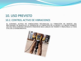 10. USO PREVISTO
10.2. CONTROL ACTIVO DE VIBRACIONES
EL CONTROL ACTIVO DE VIBRACIONES NEUTRALIZA LA VIBRACIÓN DE REBOTE DEL
MECANISMO DE MARTILLO. EL DISMINUIR LA VIBRACIÓN DE LA MANO Y EL BRAZO PERMITE
UN USO MAS CÓMODO DURANTE PERIODOS MAS LARGOS DE TIEMPO Y PROLONGA LA VIDA
ÚTIL DE LA HERRAMIENTA.
 