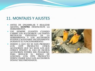 11. MONTAJES Y AJUSTES
 ANTES DE ENSAMBLAR Y REALIZAR
AJUSTES, SIEMPRE DESENCHUFE LA
HERRAMIENTA.
 USE SIEMPRE GUANTES CUANDO
CAMBIE LOS ACCESORIOS. LAS PARTES
METÁLICAS EXPUESTAS DE LA
HERRAMIENTA Y LOS ACCESORIOS
PUEDEN CALENTARSE EXCESIVAMENTE
DURANTE EL FUNCIONAMIENTO.
 DEBIDO A QUE NO SE HAN PROBADO
CON ESTE PRODUCTO OTROS
ACCESORIOS QUE NO SEAN LOS QUE
OFRECE DEWALT, EL USO DE DICHOS
ACCESORIOS PODRÍA SER PELIGROSO.
PARA REDUCIR EL RIESGO DE
LESIONES, CON ESTE PRODUCTO
DEBEN USARSE SOLO LOS ACCESORIOS
DEWALT RECOMENDADOS.
 