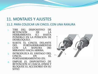 11. MONTAJES Y AJUSTES
11.2. PARA COLOCAR UN CINCEL CON UNA RANURA
1. TIRE DEL DISPOSITIVO DE
RETENCIÓN DE LA
HERRAMIENTA (C) HASTA
PONERLO EN LA POSICIÓN DE
DESBLOQUEO.
2. SUJETE EL CINCEL DELANTE
DEL PORTAHERRAMIENTAS
CON LA RANURA (M)
MIRANDO HACIA ARRIBA.
3. INTRODUZCA EL VÁSTAGO DEL
CINCEL EN EL
PORTAHERRAMIENTAS (D).
4. EMPUJE EL DISPOSITIVO DE
RETENCIÓN (C) HACIA ATRÁS Y
BLOQUEE EL ACCESORIO EN SU
SITIO.
 