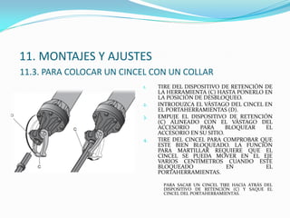 11. MONTAJES Y AJUSTES
11.3. PARA COLOCAR UN CINCEL CON UN COLLAR
1. TIRE DEL DISPOSITIVO DE RETENCIÓN DE
LA HERRAMIENTA (C) HASTA PONERLO EN
LA POSICIÓN DE DESBLOQUEO.
2. INTRODUZCA EL VÁSTAGO DEL CINCEL EN
EL PORTAHERRAMIENTAS (D).
3. EMPUJE EL DISPOSITIVO DE RETENCIÓN
(C) ALINEADO CON EL VÁSTAGO DEL
ACCESORIO PARA BLOQUEAR EL
ACCESORIO EN SU SITIO.
4. TIRE DEL CINCEL PARA COMPROBAR QUE
ESTE BIEN BLOQUEADO. LA FUNCIÓN
PARA MARTILLAR REQUIERE QUE EL
CINCEL SE PUEDA MOVER EN EL EJE
VARIOS CENTÍMETROS CUANDO ESTE
BLOQUEADO EN EL
PORTAHERRAMIENTAS.
PARA SACAR UN CINCEL TIRE HACIA ATRÁS DEL
DISPOSITIVO DE RETENCIÓN (C) Y SAQUE EL
CINCEL DEL PORTAHERRAMIENTAS.
 