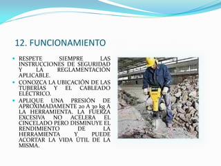 12. FUNCIONAMIENTO
 RESPETE SIEMPRE LAS
INSTRUCCIONES DE SEGURIDAD
Y LA REGLAMENTACIÓN
APLICABLE.
 CONOZCA LA UBICACIÓN DE LAS
TUBERÍAS Y EL CABLEADO
ELÉCTRICO.
 APLIQUE UNA PRESIÓN DE
APROXIMADAMENTE 20 A 30 kg A
LA HERRAMIENTA. LA FUERZA
EXCESIVA NO ACELERA EL
CINCELADO PERO DISMINUYE EL
RENDIMIENTO DE LA
HERRAMIENTA Y PUEDE
ACORTAR LA VIDA ÚTIL DE LA
MISMA.
 