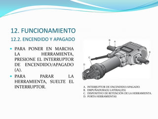12. FUNCIONAMIENTO
12.2. ENCENDIDO Y APAGADO
 PARA PONER EN MARCHA
LA HERRAMIENTA,
PRESIONE EL INTERRUPTOR
DE ENCENDIDO/APAGADO
(A).
 PARA PARAR LA
HERRAMIENTA, SUELTE EL
INTERRUPTOR. A. INTERRUPTOR DE ENCENDIDO/APAGADO.
B. EMPUÑADURA(S) LATERAL(ES)
C. DISPOSITIVO DE RETENCIÓN DE LA HERRAMIENTA.
D. PORTA HERRAMIENTAS
 