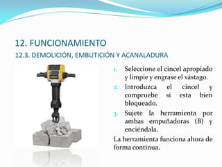 12. FUNCIONAMIENTO
12.3. DEMOLICIÓN, EMBUTICIÓN Y ACANALADURA
1. Seleccione el cincel apropiado
y limpie y engrase el vástago.
2. Introduzca el cincel y
compruebe si esta bien
bloqueado.
3. Sujete la herramienta por
ambas empuñadoras (B) y
enciéndala.
La herramienta funciona ahora de
forma continua.
 